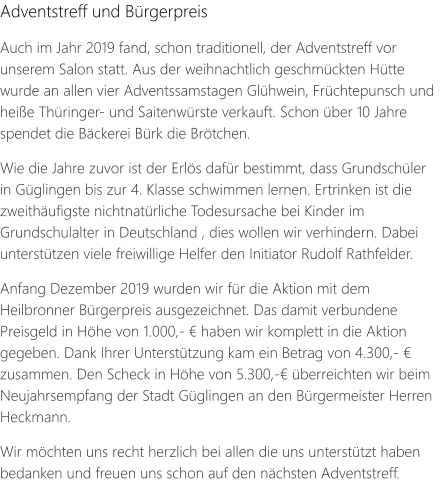 Adventstreff und Bürgerpreis Auch im Jahr 2019 fand, schon traditionell, der Adventstreff vor unserem Salon statt. Aus der weihnachtlich geschmückten Hütte wurde an allen vier Adventssamstagen Glühwein, Früchtepunsch und heiße Thüringer- und Saitenwürste verkauft. Schon über 10 Jahre spendet die Bäckerei Bürk die Brötchen.  Wie die Jahre zuvor ist der Erlös dafür bestimmt, dass Grundschüler in Güglingen bis zur 4. Klasse schwimmen lernen. Ertrinken ist die zweithäufigste nichtnatürliche Todesursache bei Kinder im Grundschulalter in Deutschland , dies wollen wir verhindern. Dabei unterstützen viele freiwillige Helfer den Initiator Rudolf Rathfelder.  Anfang Dezember 2019 wurden wir für die Aktion mit dem Heilbronner Bürgerpreis ausgezeichnet. Das damit verbundene Preisgeld in Höhe von 1.000,- € haben wir komplett in die Aktion gegeben. Dank Ihrer Unterstützung kam ein Betrag von 4.300,- € zusammen. Den Scheck in Höhe von 5.300,-€ überreichten wir beim Neujahrsempfang der Stadt Güglingen an den Bürgermeister Herren Heckmann.  Wir möchten uns recht herzlich bei allen die uns unterstützt haben bedanken und freuen uns schon auf den nächsten Adventstreff.