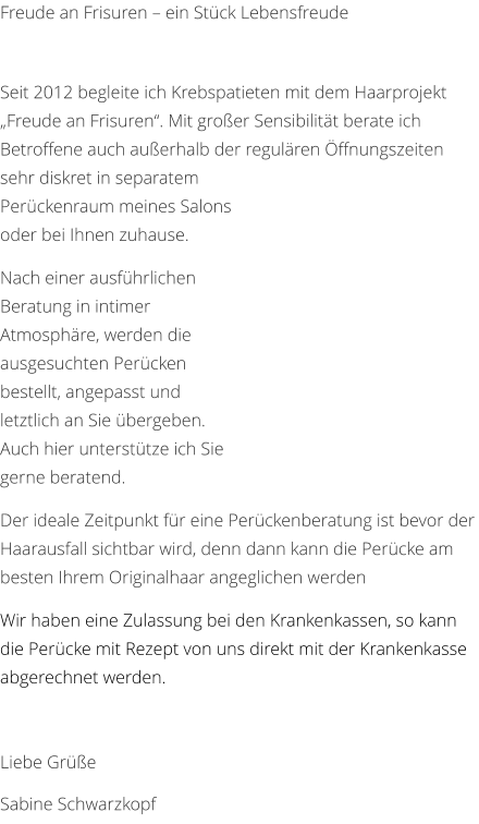 Freude an Frisuren – ein Stück Lebensfreude   Seit 2012 begleite ich Krebspatieten mit dem Haarprojekt „Freude an Frisuren“. Mit großer Sensibilität berate ich Betroffene auch außerhalb der regulären Öffnungszeiten sehr diskret in separatem Perückenraum meines Salons oder bei Ihnen zuhause.  Nach einer ausführlichen Beratung in intimer Atmosphäre, werden die ausgesuchten Perücken bestellt, angepasst und letztlich an Sie übergeben. Auch hier unterstütze ich Sie gerne beratend.  Der ideale Zeitpunkt für eine Perückenberatung ist bevor der Haarausfall sichtbar wird, denn dann kann die Perücke am besten Ihrem Originalhaar angeglichen werden Wir haben eine Zulassung bei den Krankenkassen, so kann die Perücke mit Rezept von uns direkt mit der Krankenkasse abgerechnet werden.  Liebe Grüße Sabine Schwarzkopf